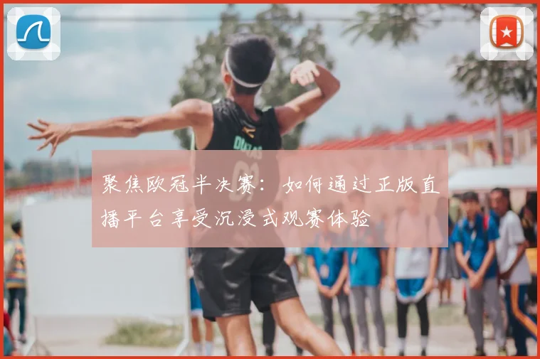 聚焦欧冠半决赛：如何通过正版直播平台享受沉浸式观赛体验