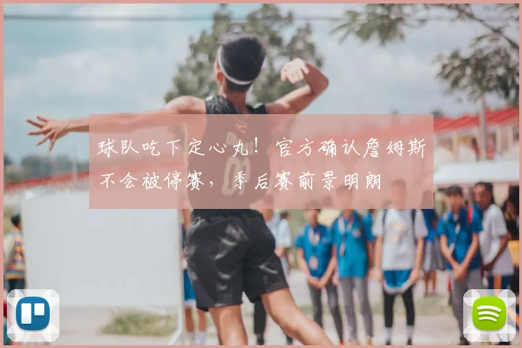 球队吃下定心丸!官方确认詹姆斯不会被停赛,季后赛前景明朗