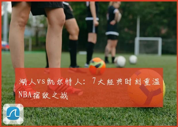 湖人vs凯尔特人：7大经典时刻重温NBA宿敌之战