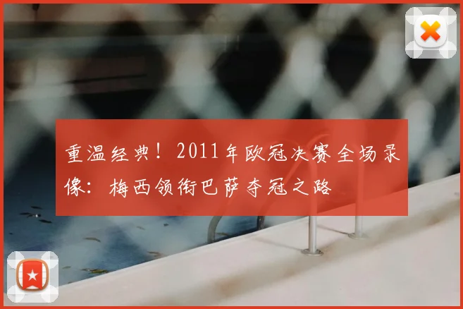 重温经典!2011年欧冠决赛全场录像:梅西领衔巴萨夺冠之路