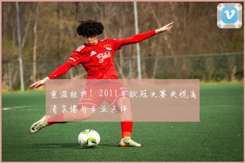 重温经典!2011年欧冠决赛央视高清录像与专业点评