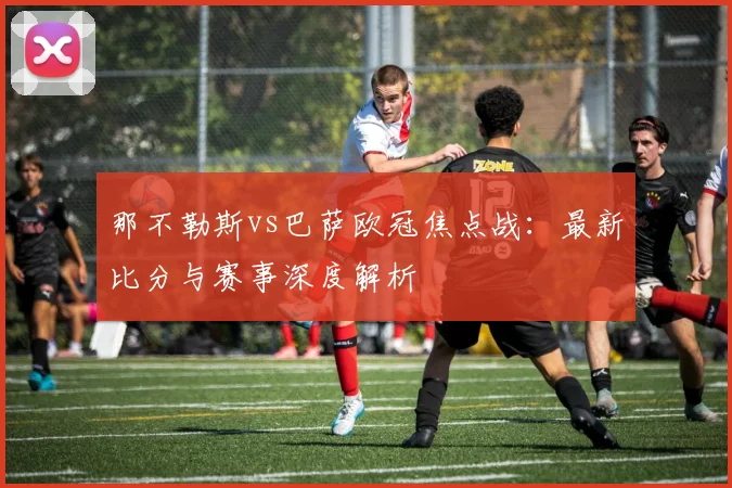 那不勒斯vs巴萨欧冠焦点战:最新比分与赛事深度解析